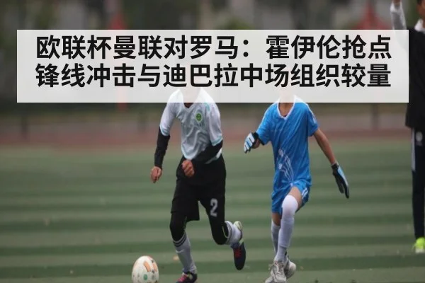 欧联杯曼联对罗马：霍伊伦抢点锋线冲击与迪巴拉中场组织较量