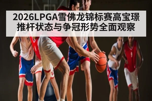 2026LPGA雪佛龙锦标赛高宝璟推杆状态与争冠形势全面观察