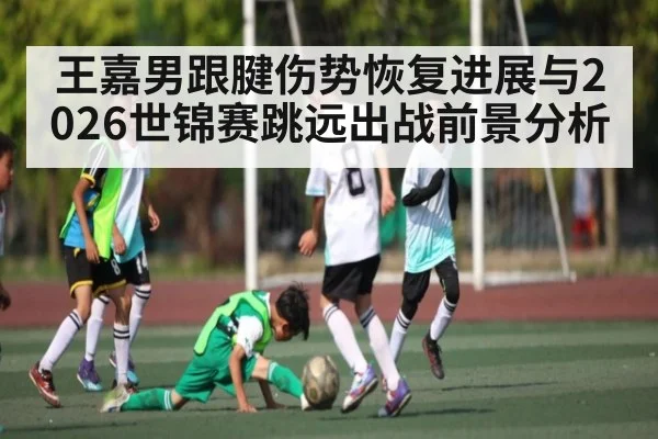 王嘉男跟腱伤势恢复进展与2026世锦赛跳远出战前景分析